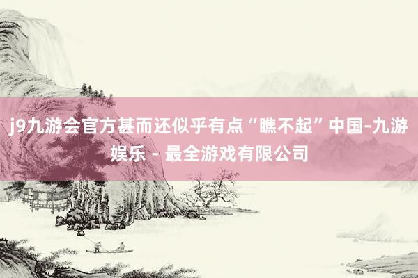 j9九游会官方甚而还似乎有点“瞧不起”中国-九游娱乐 - 最全游戏有限公司