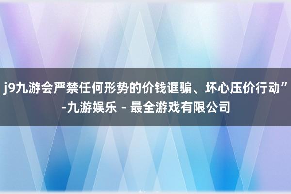 j9九游会严禁任何形势的价钱诓骗、坏心压价行动”-九游娱乐 - 最全游戏有限公司