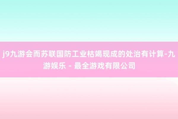 j9九游会而苏联国防工业枯竭现成的处治有计算-九游娱乐 - 最全游戏有限公司