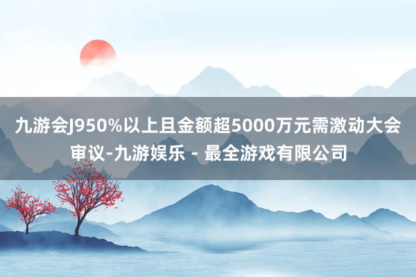 九游会J950%以上且金额超5000万元需激动大会审议-九游娱乐 - 最全游戏有限公司