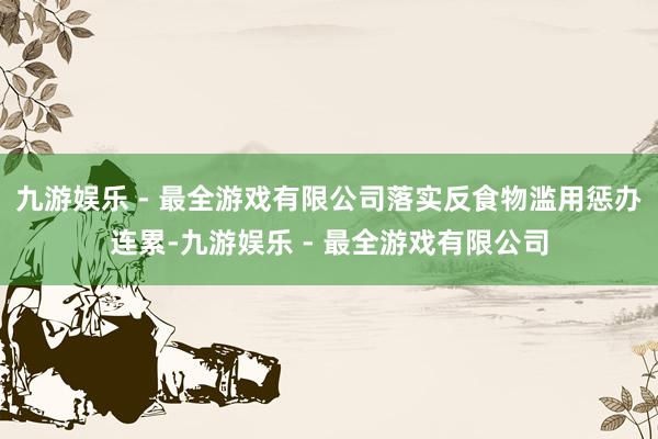 九游娱乐 - 最全游戏有限公司落实反食物滥用惩办连累-九游娱乐 - 最全游戏有限公司