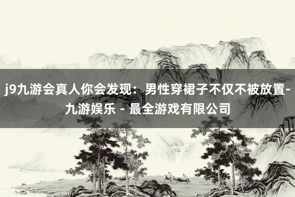 j9九游会真人你会发现：男性穿裙子不仅不被放置-九游娱乐 - 最全游戏有限公司