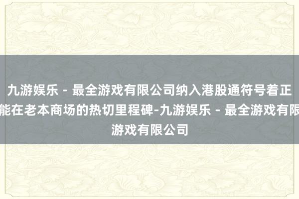 九游娱乐 - 最全游戏有限公司纳入港股通符号着正力新能在老本商场的热切里程碑-九游娱乐 - 最全游戏有限公司