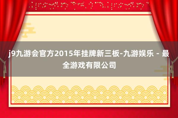j9九游会官方2015年挂牌新三板-九游娱乐 - 最全游戏有限公司