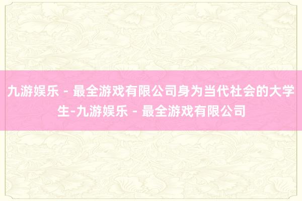 九游娱乐 - 最全游戏有限公司身为当代社会的大学生-九游娱乐 - 最全游戏有限公司