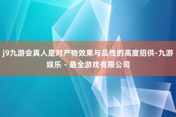 j9九游会真人是对产物效果与品性的高度招供-九游娱乐 - 最全游戏有限公司