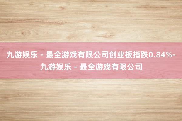 九游娱乐 - 最全游戏有限公司创业板指跌0.84%-九游娱乐 - 最全游戏有限公司