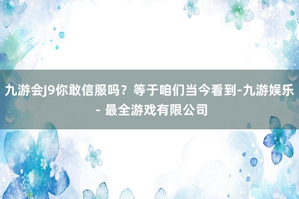 九游会J9你敢信服吗?等于咱们当今看到-九游娱乐 - 最全游戏有限公司