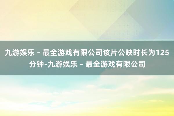 九游娱乐 - 最全游戏有限公司该片公映时长为125分钟-九游娱乐 - 最全游戏有限公司
