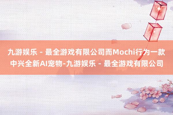 九游娱乐 - 最全游戏有限公司而Mochi行为一款中兴全新AI宠物-九游娱乐 - 最全游戏有限公司
