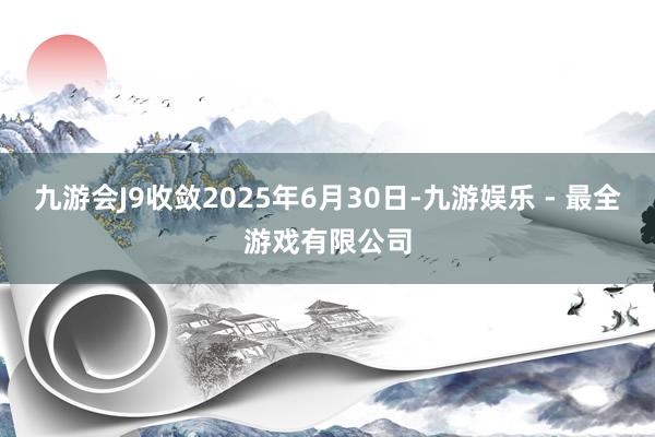 九游会J9收敛2025年6月30日-九游娱乐 - 最全游戏有限公司