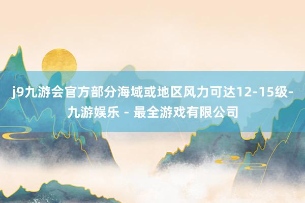 j9九游会官方部分海域或地区风力可达12-15级-九游娱乐 - 最全游戏有限公司