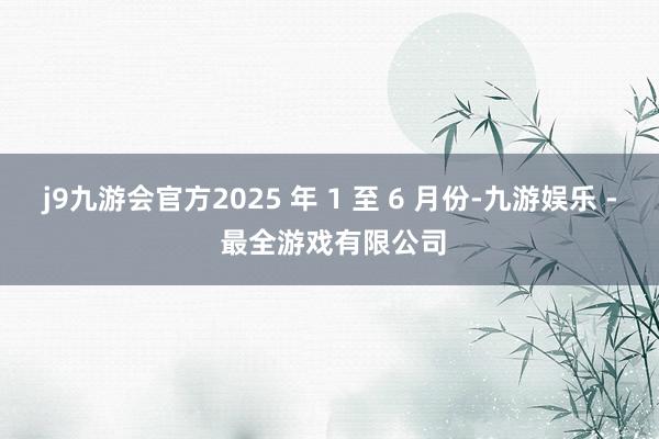 j9九游会官方2025 年 1 至 6 月份-九游娱乐 - 最全游戏有限公司