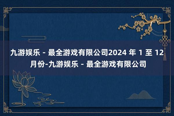 九游娱乐 - 最全游戏有限公司2024 年 1 至 12 月份-九游娱乐 - 最全游戏有限公司