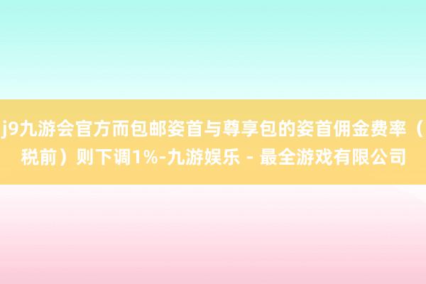 j9九游会官方而包邮姿首与尊享包的姿首佣金费率(税前)则下调1%-九游娱乐 - 最全游戏有限公司