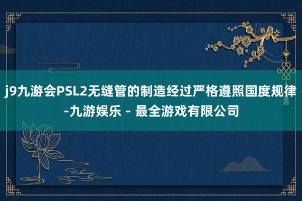 j9九游会PSL2无缝管的制造经过严格遵照国度规律-九游娱乐 - 最全游戏有限公司