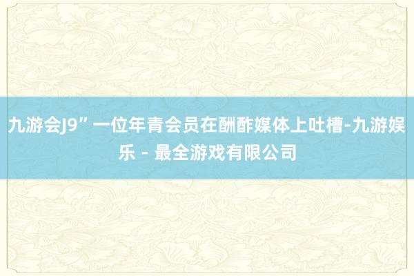九游会J9”一位年青会员在酬酢媒体上吐槽-九游娱乐 - 最全游戏有限公司