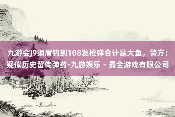 九游会J9须眉钓到108发枪弹合计是大鱼，警方：疑似历史留传弹药-九游娱乐 - 最全游戏有限公司