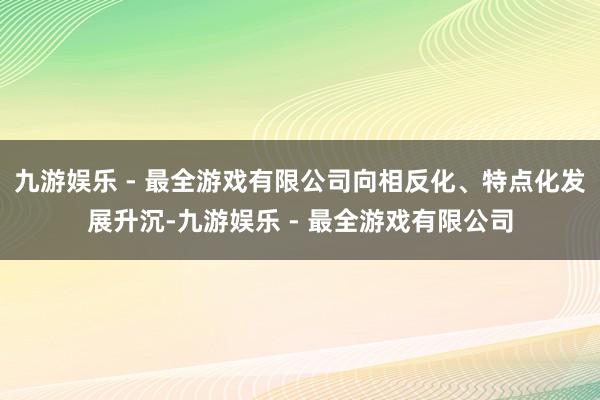 九游娱乐 - 最全游戏有限公司向相反化、特点化发展升沉-九游娱乐 - 最全游戏有限公司