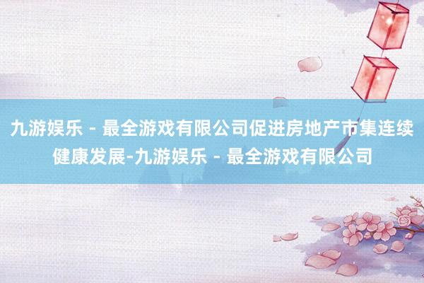 九游娱乐 - 最全游戏有限公司促进房地产市集连续健康发展-九游娱乐 - 最全游戏有限公司