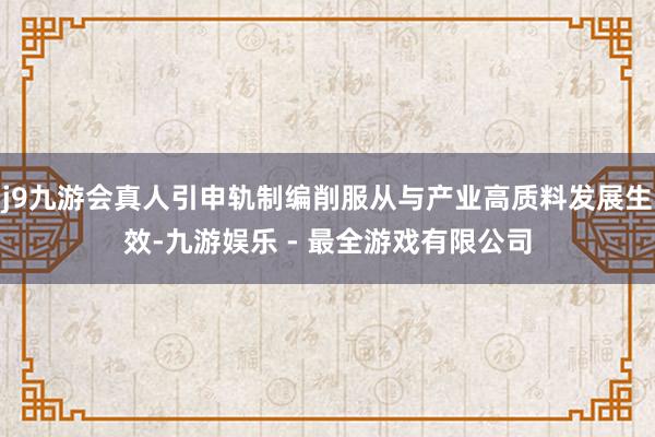 j9九游会真人引申轨制编削服从与产业高质料发展生效-九游娱乐 - 最全游戏有限公司