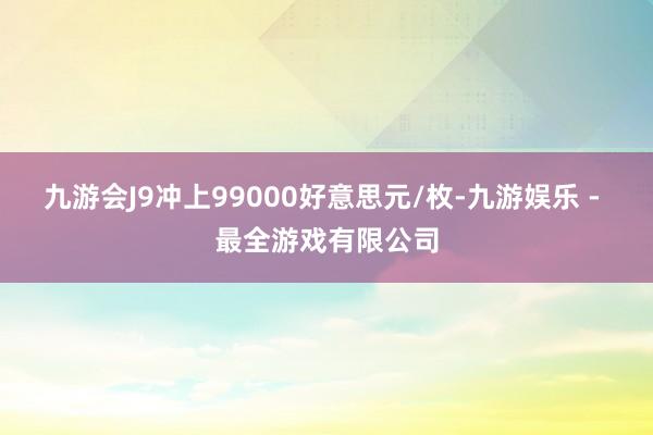 九游会J9冲上99000好意思元/枚-九游娱乐 - 最全游戏有限公司