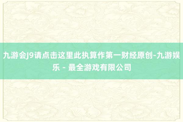 九游会J9请点击这里此执算作第一财经原创-九游娱乐 - 最全游戏有限公司