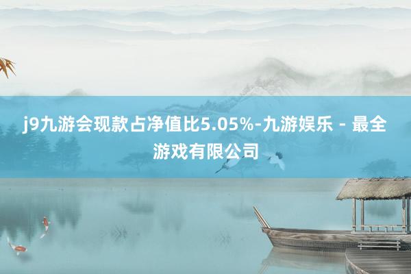 j9九游会现款占净值比5.05%-九游娱乐 - 最全游戏有限公司