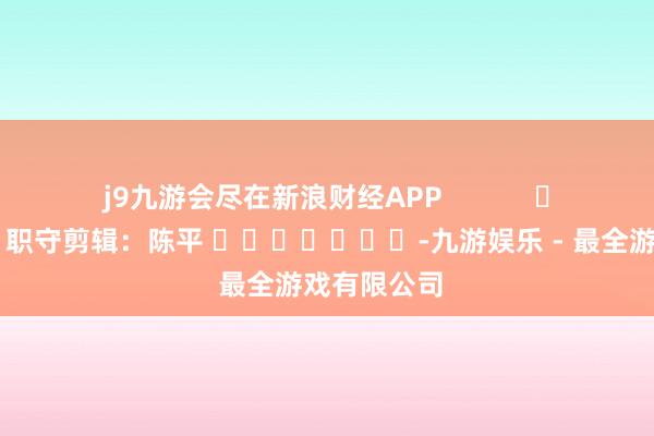 j9九游会尽在新浪财经APP            						职守剪辑：陈平 							-九游娱乐 - 最全游戏有限公司