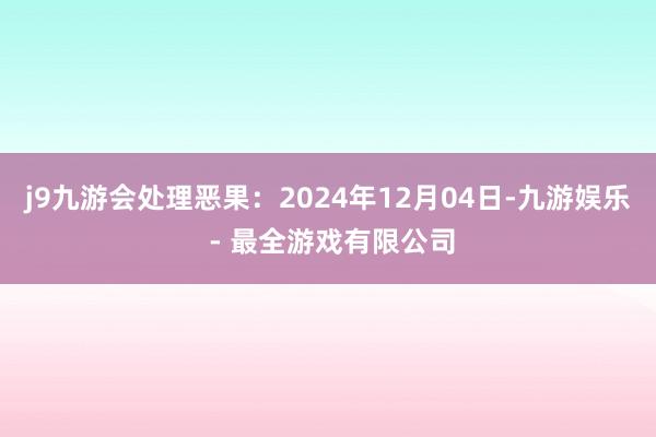 j9九游会处理恶果：2024年12月04日-九游娱乐 - 最全游戏有限公司