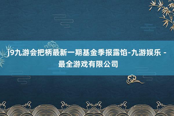j9九游会把柄最新一期基金季报露馅-九游娱乐 - 最全游戏有限公司