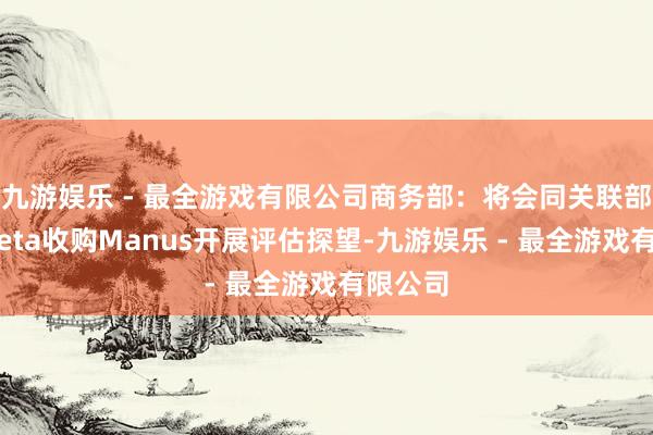 九游娱乐 - 最全游戏有限公司商务部：将会同关联部门对Meta收购Manus开展评估探望-九游娱乐 - 最全游戏有限公司
