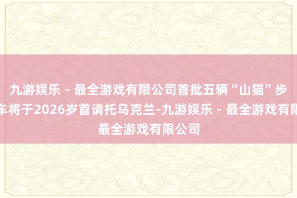 九游娱乐 - 最全游戏有限公司首批五辆“山猫”步兵战车将于2026岁首请托乌克兰-九游娱乐 - 最全游戏有限公司
