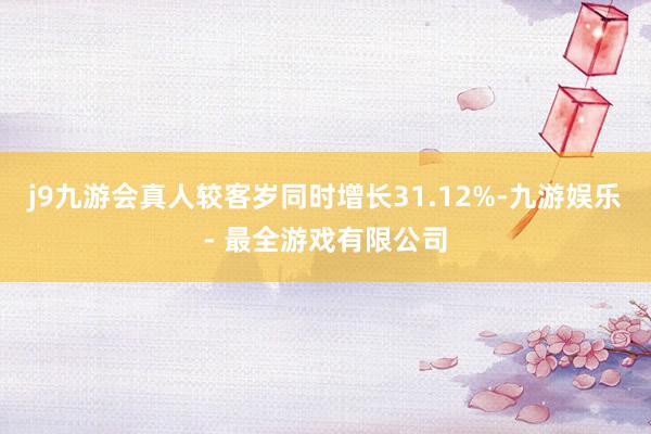 j9九游会真人较客岁同时增长31.12%-九游娱乐 - 最全游戏有限公司