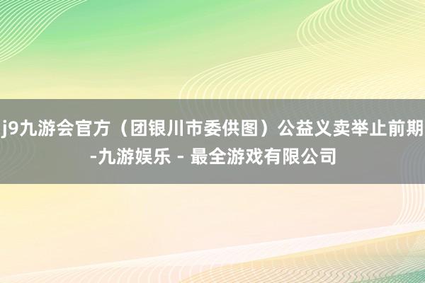 j9九游会官方（团银川市委供图）公益义卖举止前期-九游娱乐 - 最全游戏有限公司