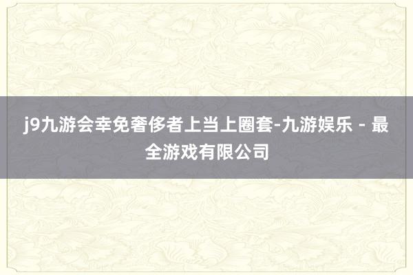 j9九游会幸免奢侈者上当上圈套-九游娱乐 - 最全游戏有限公司
