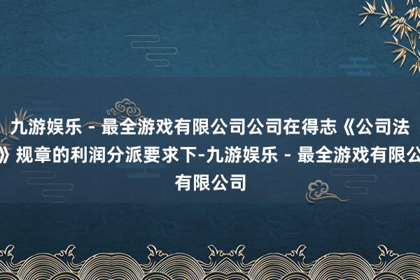 九游娱乐 - 最全游戏有限公司公司在得志《公司法令》规章的利润分派要求下-九游娱乐 - 最全游戏有限公司