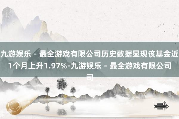 九游娱乐 - 最全游戏有限公司历史数据显现该基金近1个月上升1.97%-九游娱乐 - 最全游戏有限公司