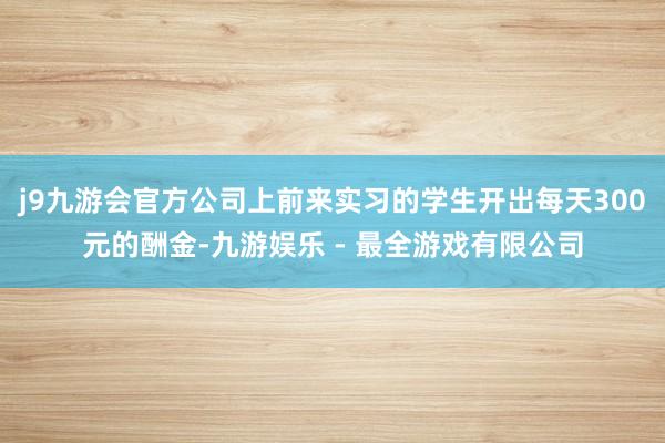 j9九游会官方公司上前来实习的学生开出每天300元的酬金-九游娱乐 - 最全游戏有限公司
