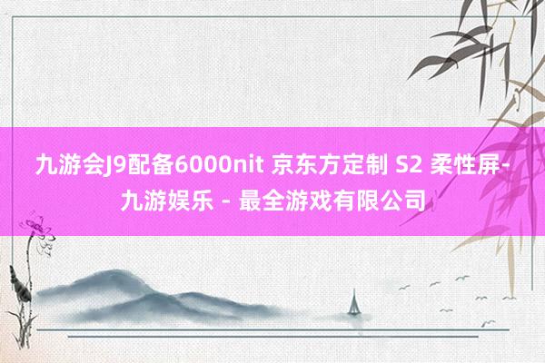 九游会J9配备6000nit 京东方定制 S2 柔性屏-九游娱乐 - 最全游戏有限公司