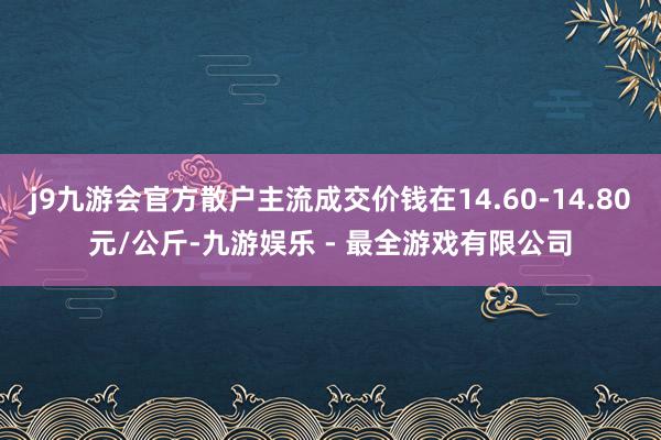 j9九游会官方散户主流成交价钱在14.60-14.80元/公斤-九游娱乐 - 最全游戏有限公司