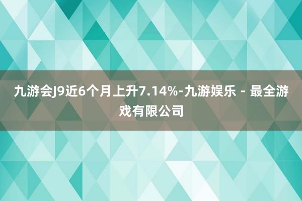 九游会J9近6个月上升7.14%-九游娱乐 - 最全游戏有限公司