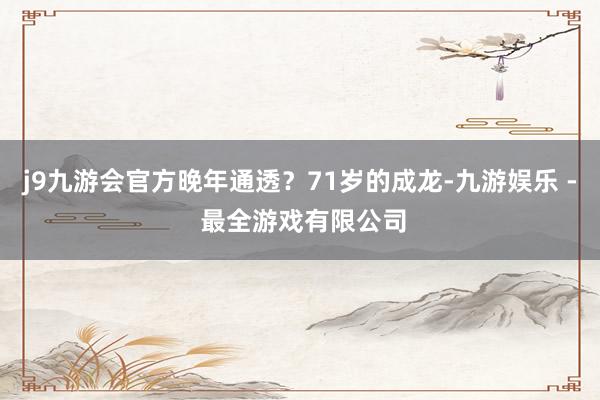 j9九游会官方晚年通透？71岁的成龙-九游娱乐 - 最全游戏有限公司