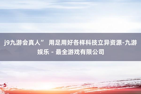 j9九游会真人” 用足用好各样科技立异资源-九游娱乐 - 最全游戏有限公司