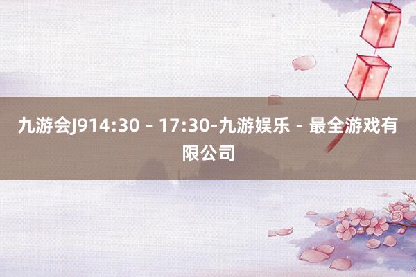 九游会J914:30-17:30-九游娱乐 - 最全游戏有限公司