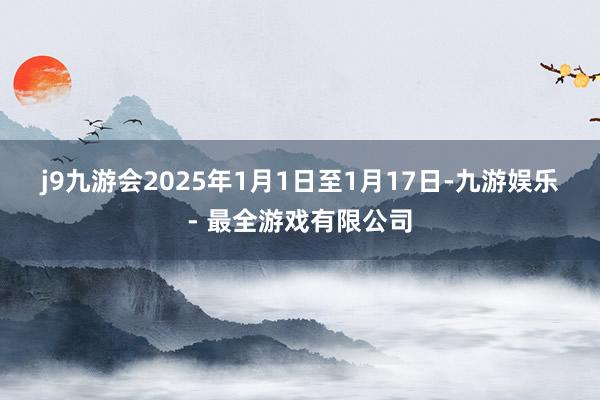j9九游会　　2025年1月1日至1月17日-九游娱乐 - 最全游戏有限公司