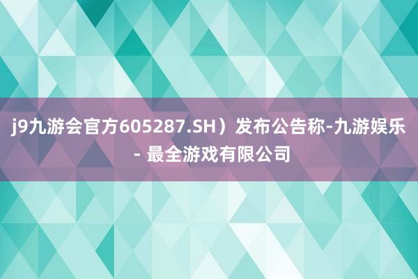 j9九游会官方605287.SH)发布公告称-九游娱乐 - 最全游戏有限公司