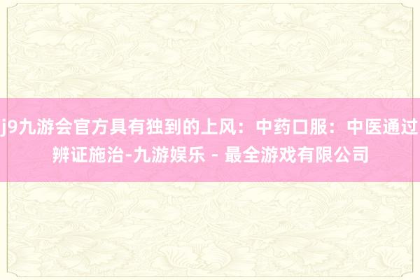 j9九游会官方具有独到的上风:中药口服:中医通过辨证施治-九游娱乐 - 最全游戏有限公司