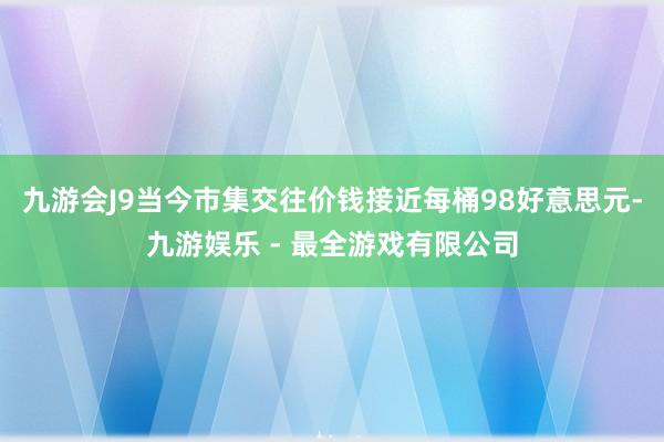 九游会J9当今市集交往价钱接近每桶98好意思元-九游娱乐 - 最全游戏有限公司