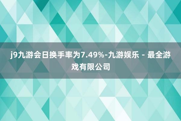 j9九游会日换手率为7.49%-九游娱乐 - 最全游戏有限公司